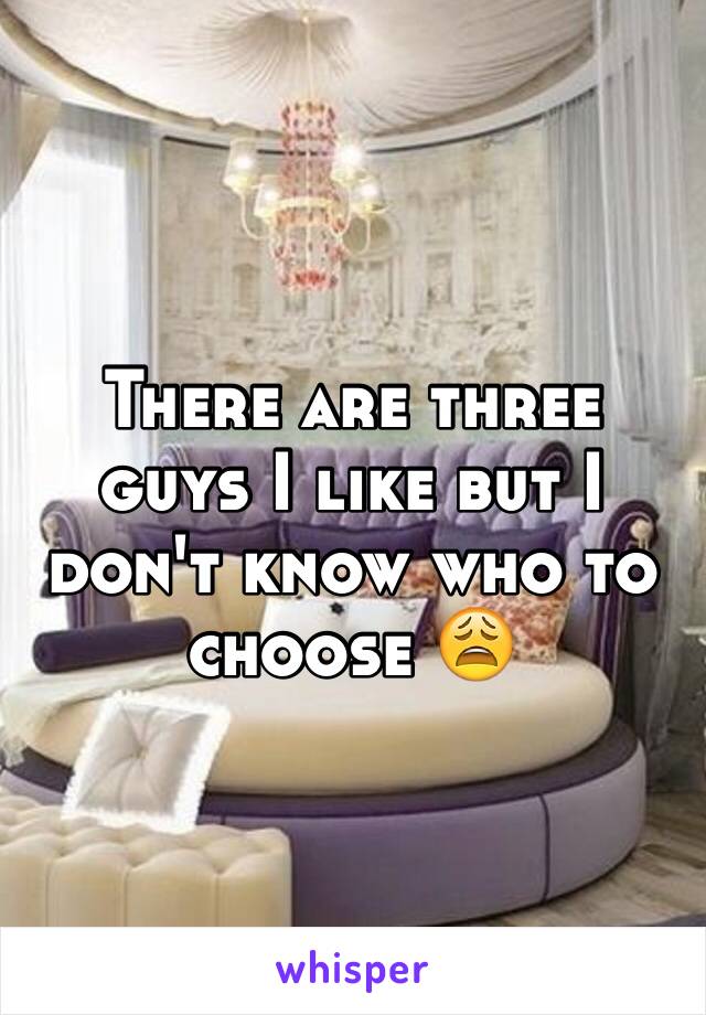 There are three guys I like but I don't know who to choose 😩
