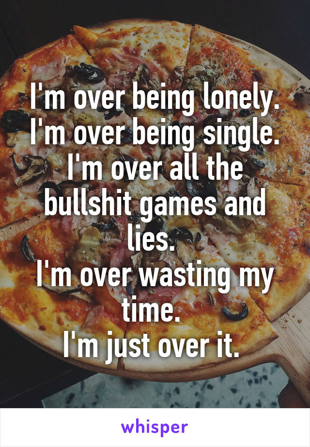 I'm over being lonely. I'm over being single. I'm over all the bullshit games and lies. 
I'm over wasting my time. 
I'm just over it. 