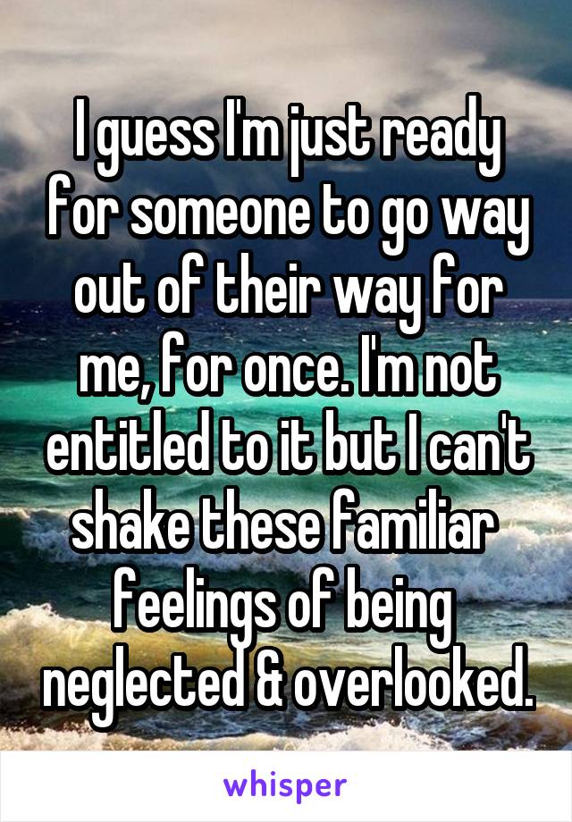 I guess I'm just ready for someone to go way out of their way for me, for once. I'm not entitled to it but I can't shake these familiar  feelings of being  neglected & overlooked.