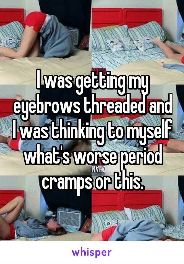 I was getting my eyebrows threaded and I was thinking to myself what's worse period cramps or this.
