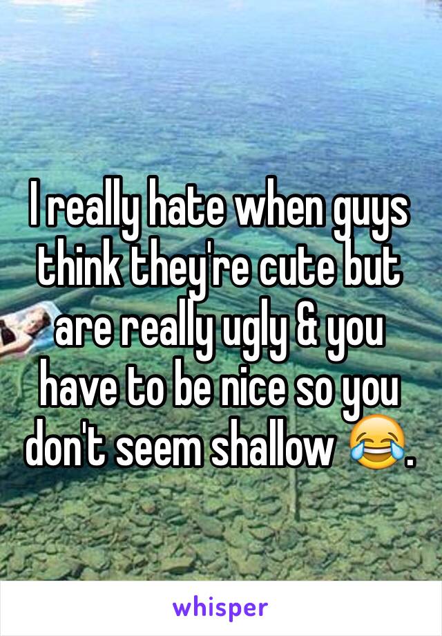 I really hate when guys think they're cute but are really ugly & you have to be nice so you don't seem shallow 😂.