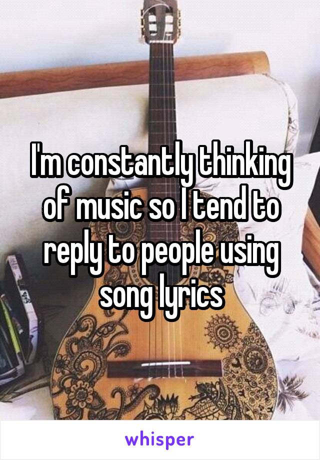 I'm constantly thinking of music so I tend to reply to people using song lyrics