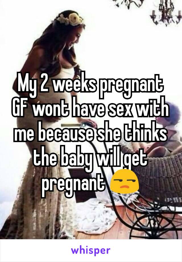 My 2 weeks pregnant GF wont have sex with me because she thinks the baby will get pregnant 😒