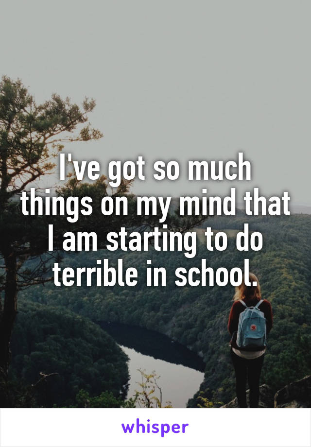 I've got so much things on my mind that I am starting to do terrible in school.