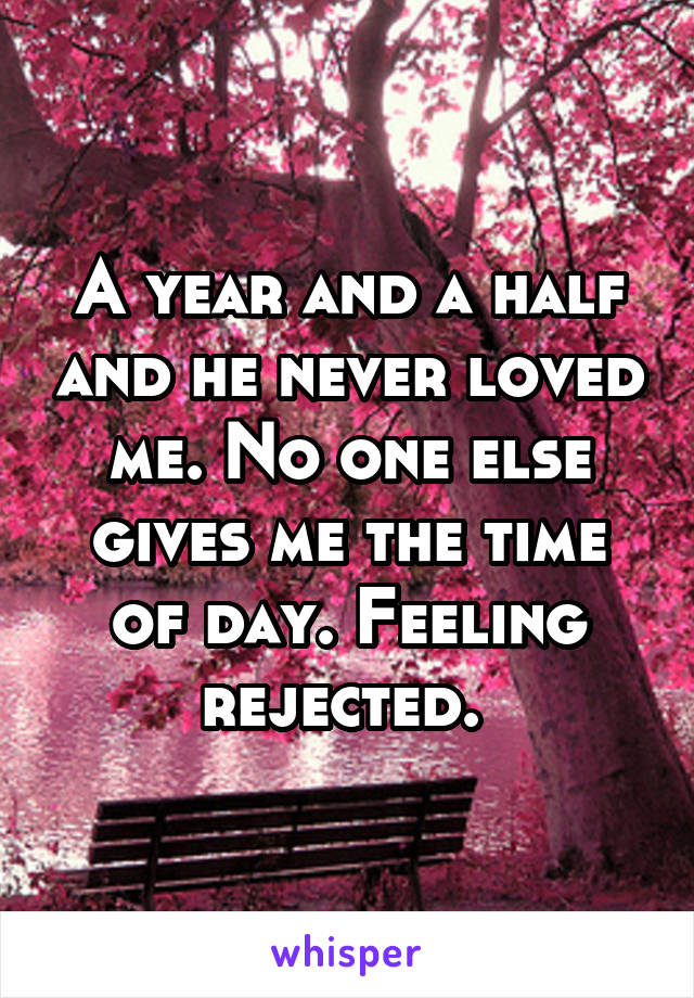 A year and a half and he never loved me. No one else gives me the time of day. Feeling rejected. 