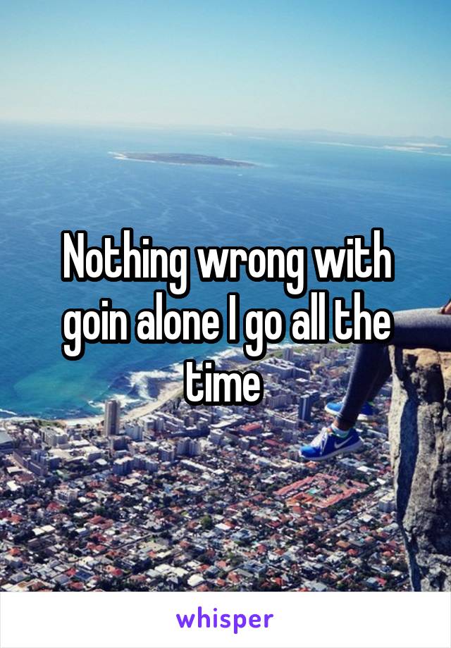 Nothing wrong with goin alone I go all the time 