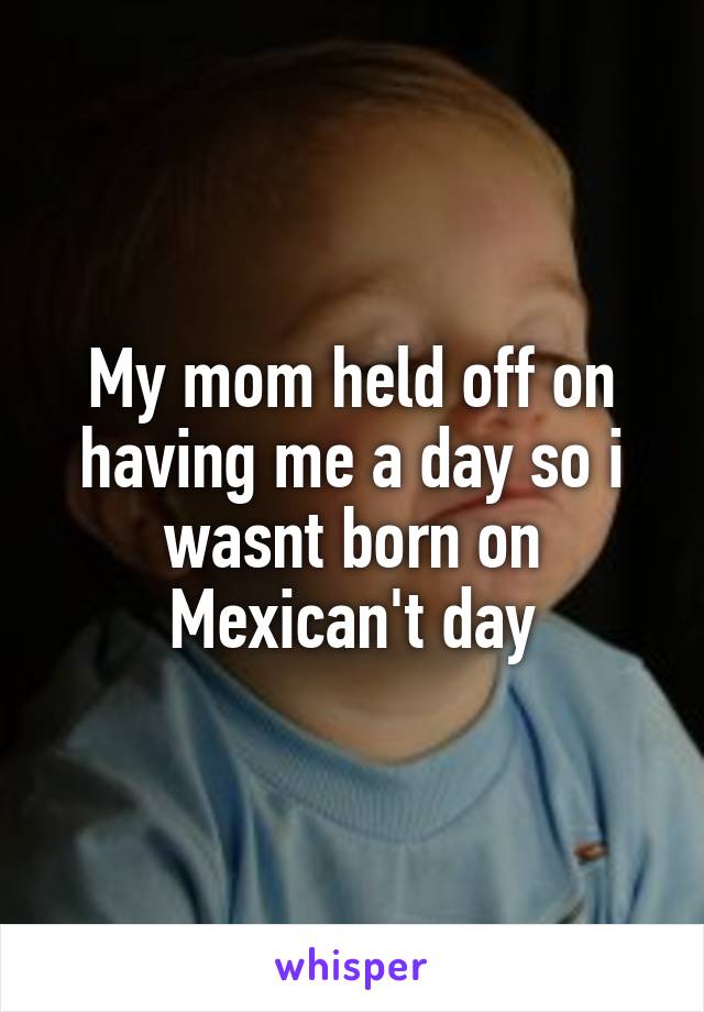 My mom held off on having me a day so i wasnt born on Mexican't day