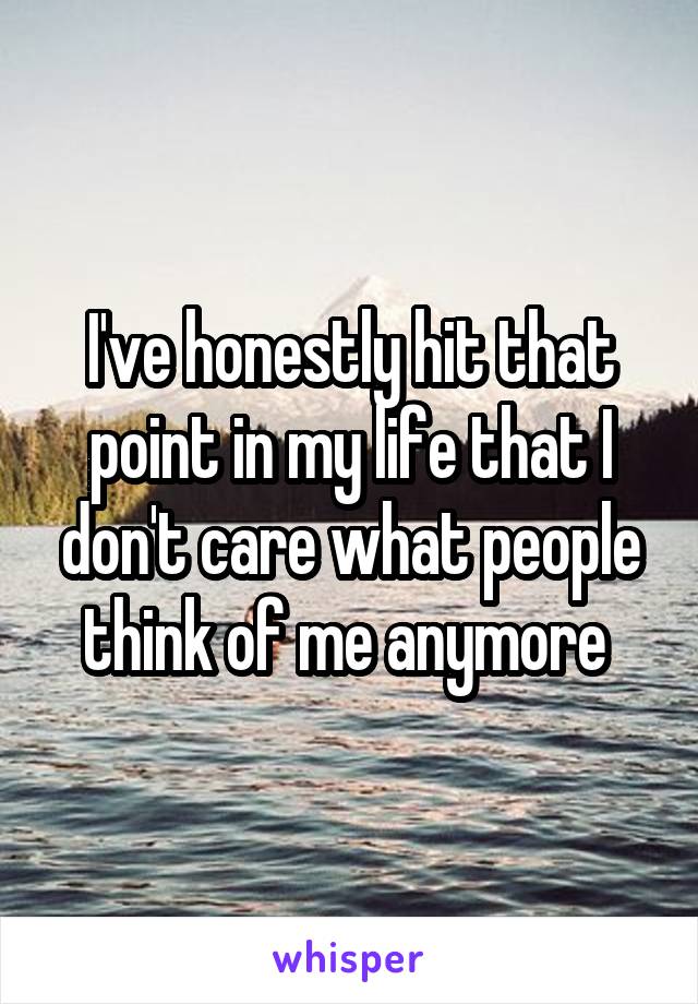 I've honestly hit that point in my life that I don't care what people think of me anymore 