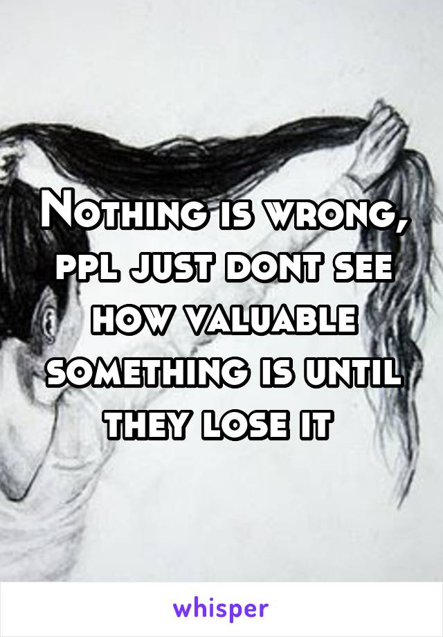 Nothing is wrong, ppl just dont see how valuable something is until they lose it 