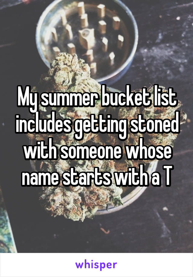 My summer bucket list includes getting stoned with someone whose name starts with a T
