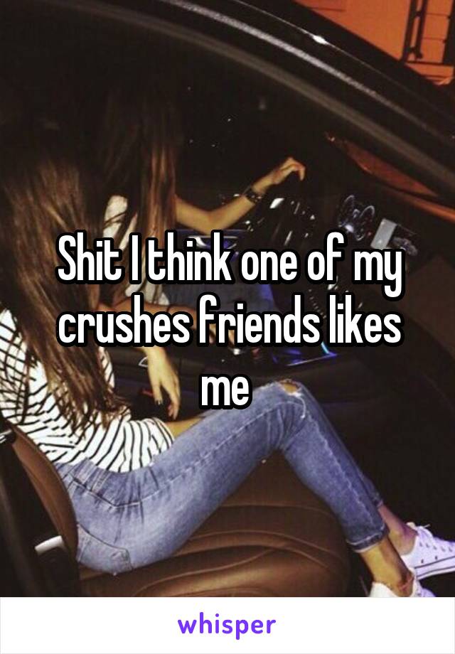 Shit I think one of my crushes friends likes me 