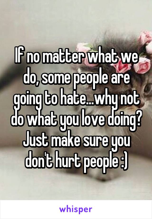 If no matter what we do, some people are going to hate...why not do what you love doing? Just make sure you don't hurt people :)