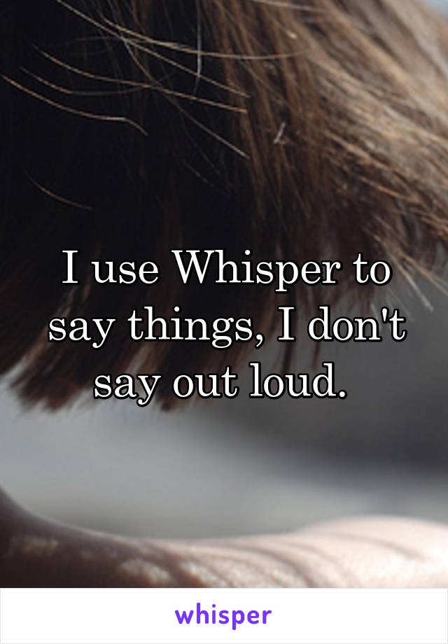 I use Whisper to say things, I don't say out loud. 