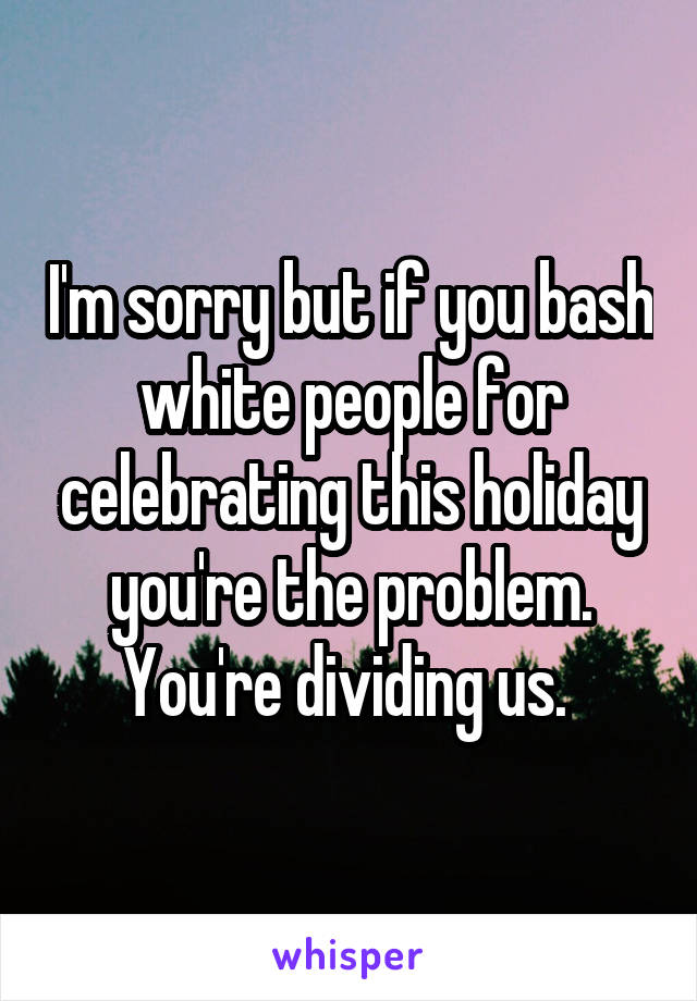 I'm sorry but if you bash white people for celebrating this holiday you're the problem. You're dividing us. 