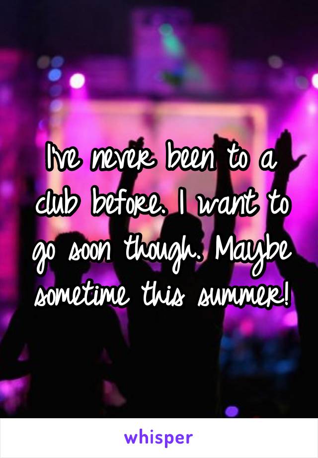 I've never been to a club before. I want to go soon though. Maybe sometime this summer!