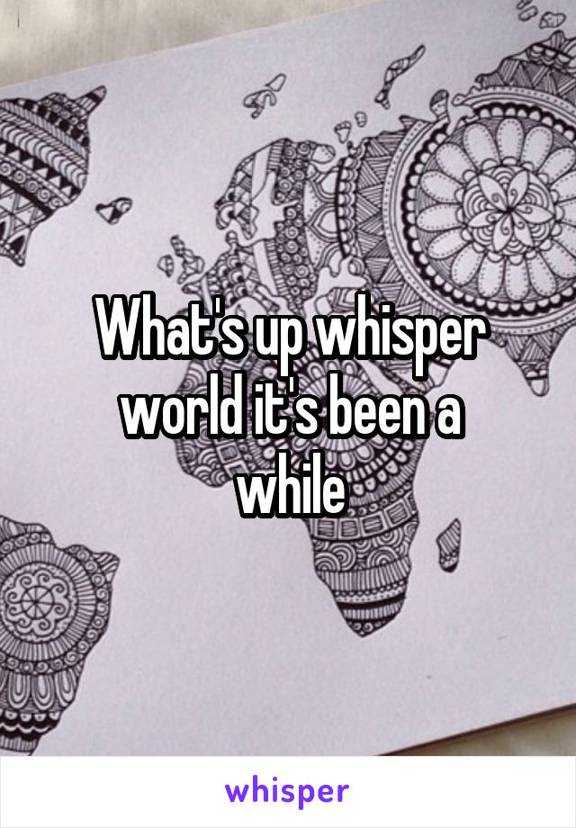 What's up whisper
 world it's been a 
while