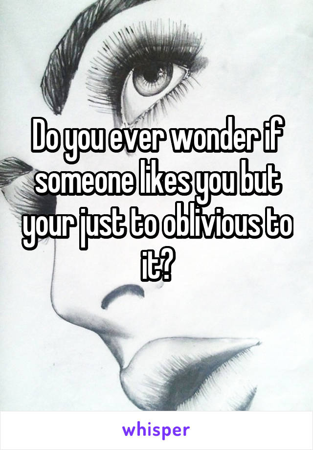Do you ever wonder if someone likes you but your just to oblivious to it?
