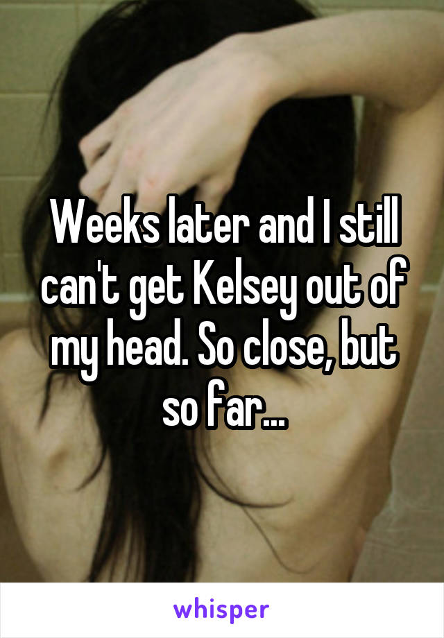Weeks later and I still can't get Kelsey out of my head. So close, but so far...