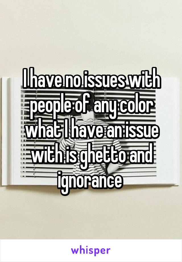 I have no issues with people of any color what I have an issue with is ghetto and ignorance 