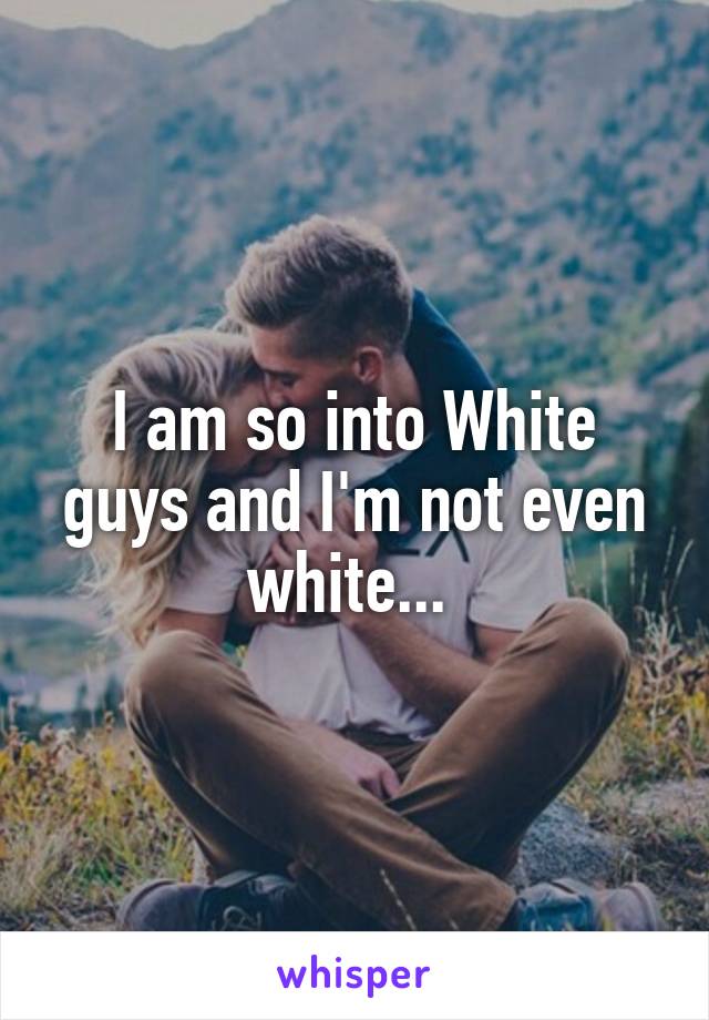 I am so into White guys and I'm not even white... 