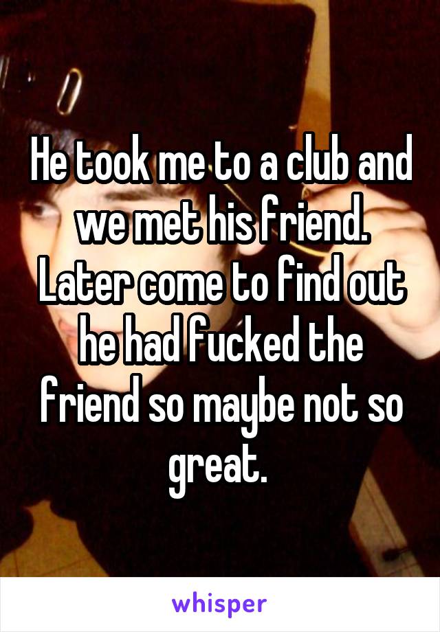 He took me to a club and we met his friend. Later come to find out he had fucked the friend so maybe not so great. 
