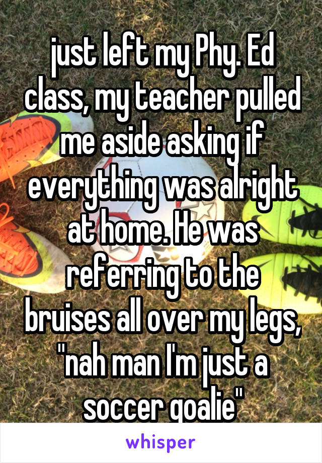 just left my Phy. Ed class, my teacher pulled me aside asking if everything was alright at home. He was referring to the bruises all over my legs, "nah man I'm just a soccer goalie"