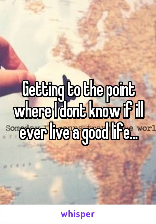 Getting to the point where I dont know if ill ever live a good life...