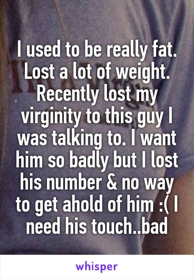 I used to be really fat. Lost a lot of weight.
Recently lost my virginity to this guy I was talking to. I want him so badly but I lost his number & no way to get ahold of him :( I need his touch..bad