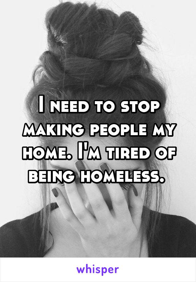 I need to stop making people my home. I'm tired of being homeless. 