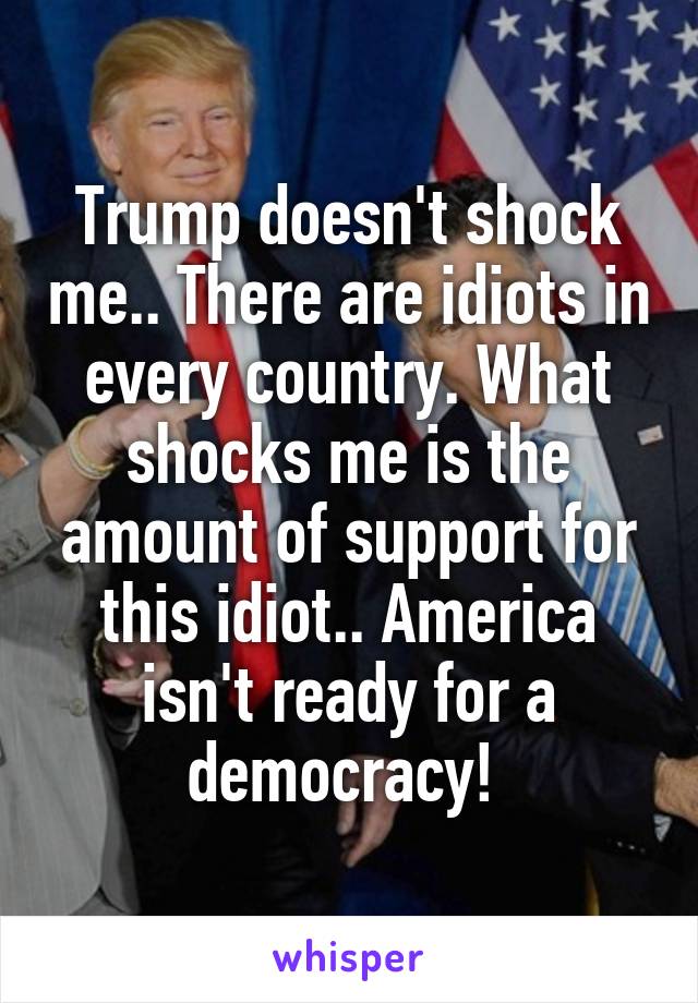 Trump doesn't shock me.. There are idiots in every country. What shocks me is the amount of support for this idiot.. America isn't ready for a democracy! 