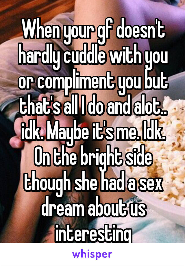 When your gf doesn't hardly cuddle with you or compliment you but that's all I do and alot.. idk. Maybe it's me. Idk. On the bright side though she had a sex dream about us interesting