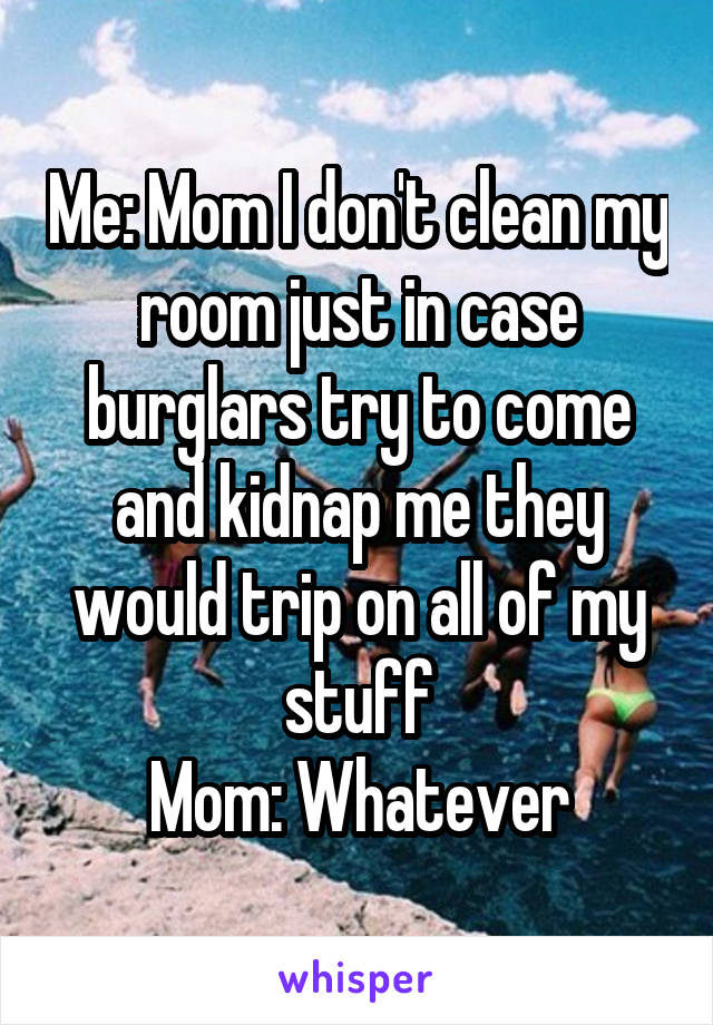 Me: Mom I don't clean my room just in case burglars try to come and kidnap me they would trip on all of my stuff
Mom: Whatever