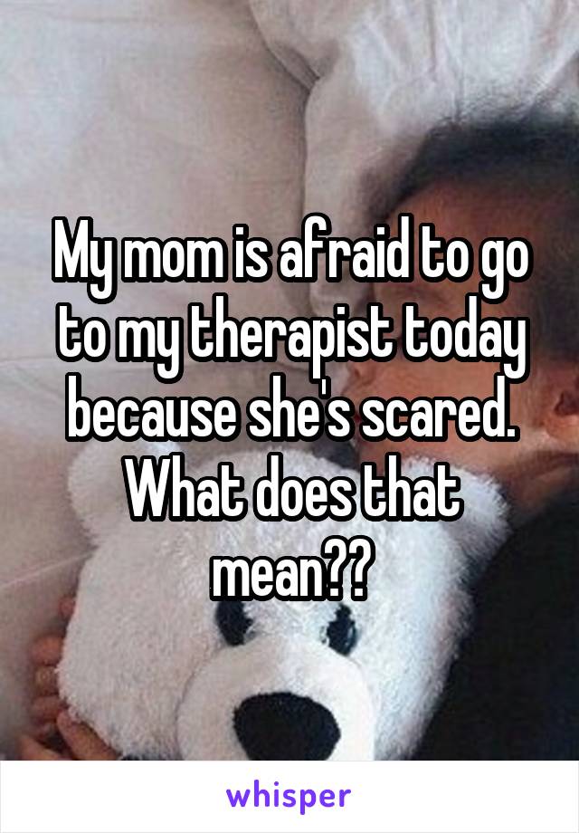 My mom is afraid to go to my therapist today because she's scared. What does that mean??