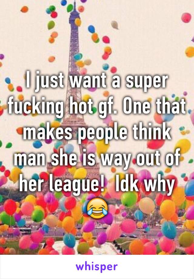 I just want a super fucking hot gf. One that makes people think man she is way out of her league!  Idk why 😂