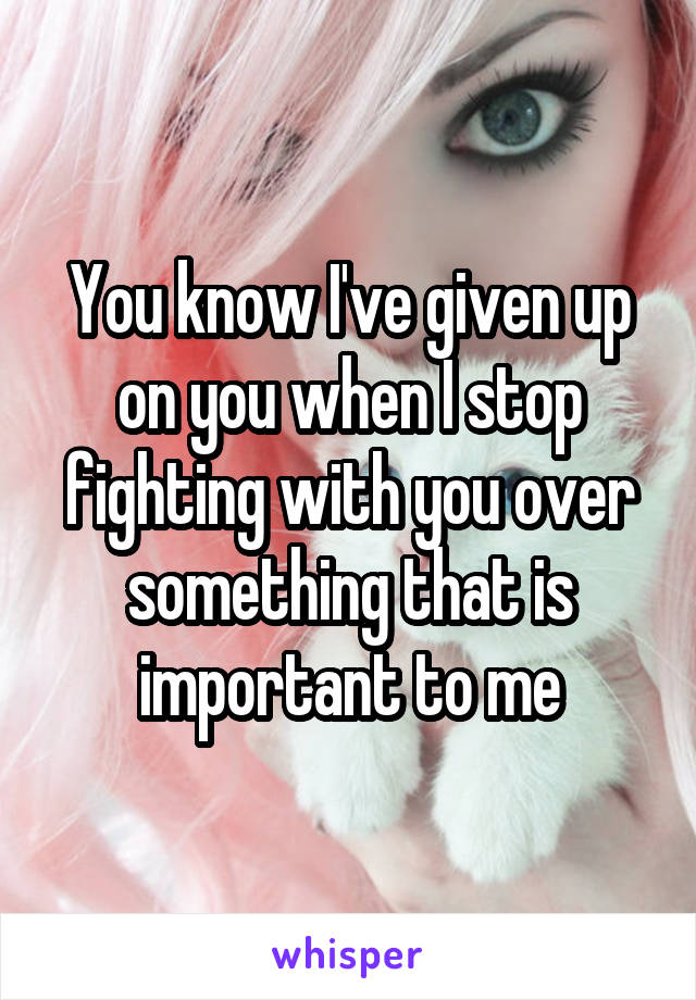 You know I've given up on you when I stop fighting with you over something that is important to me