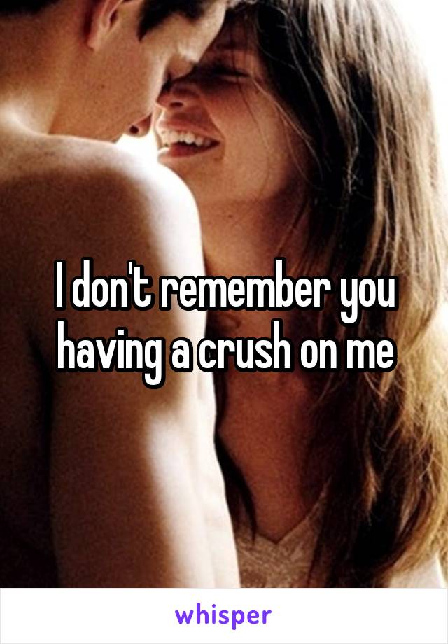 I don't remember you having a crush on me