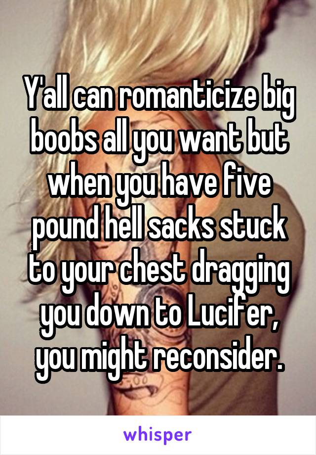 Y'all can romanticize big boobs all you want but when you have five pound hell sacks stuck to your chest dragging you down to Lucifer, you might reconsider.