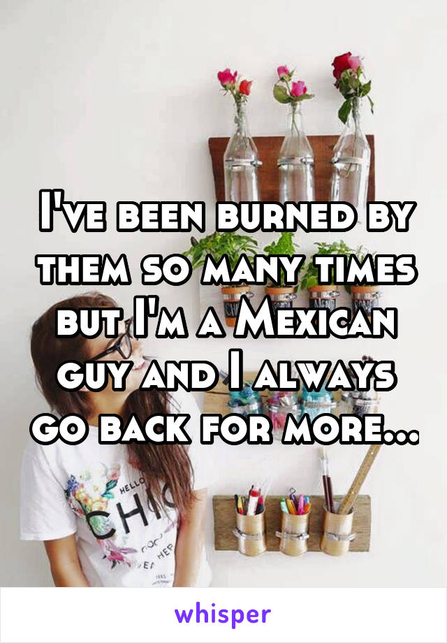I've been burned by them so many times but I'm a Mexican guy and I always go back for more...