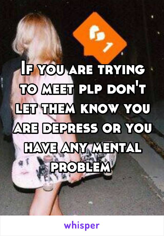 If you are trying to meet plp don't let them know you are depress or you have any mental problem 