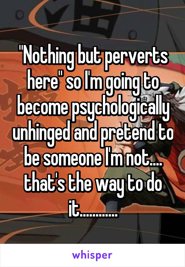 "Nothing but perverts here" so I'm going to become psychologically unhinged and pretend to be someone I'm not.... that's the way to do it............
