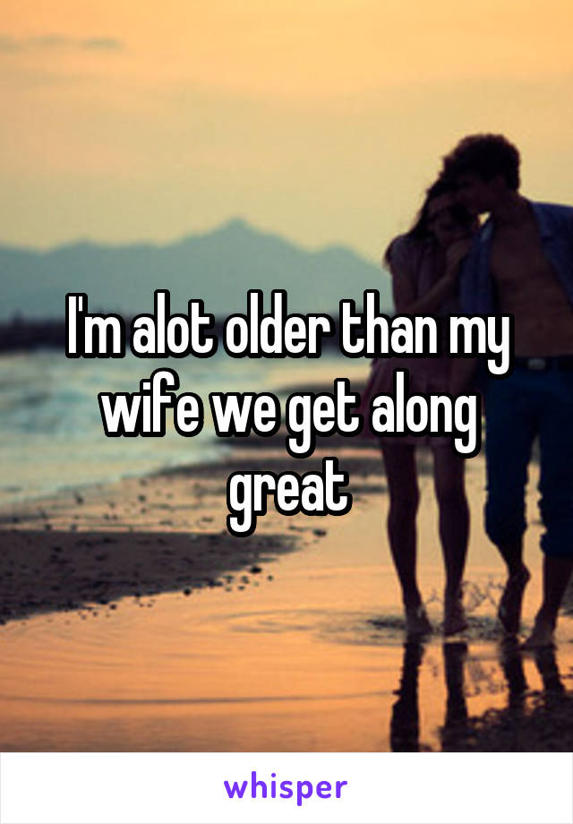 I'm alot older than my wife we get along great