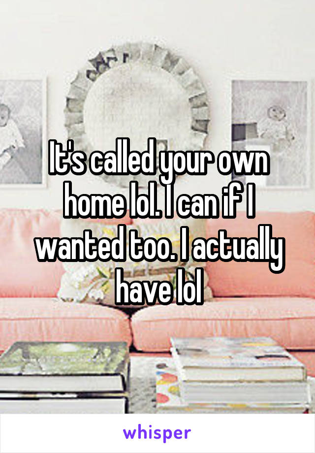 It's called your own home lol. I can if I wanted too. I actually have lol