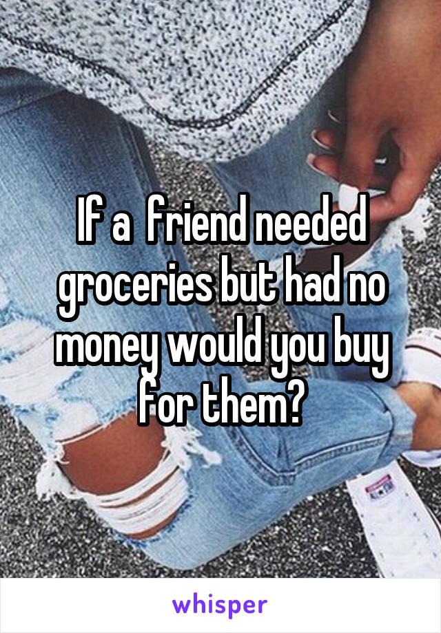 If a  friend needed groceries but had no money would you buy for them?