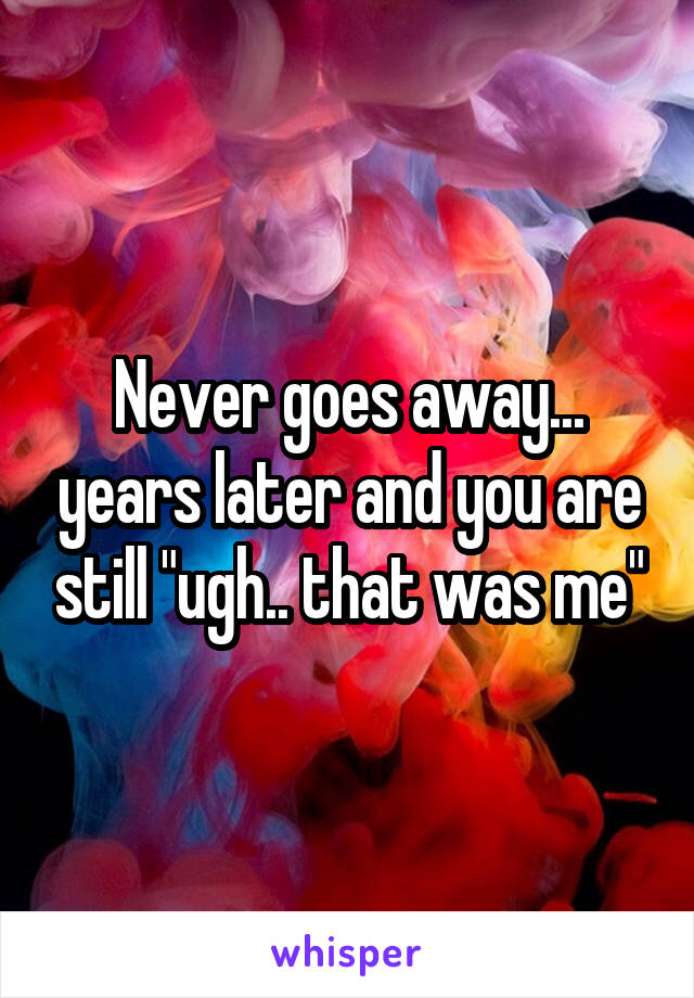 Never goes away... years later and you are still "ugh.. that was me"