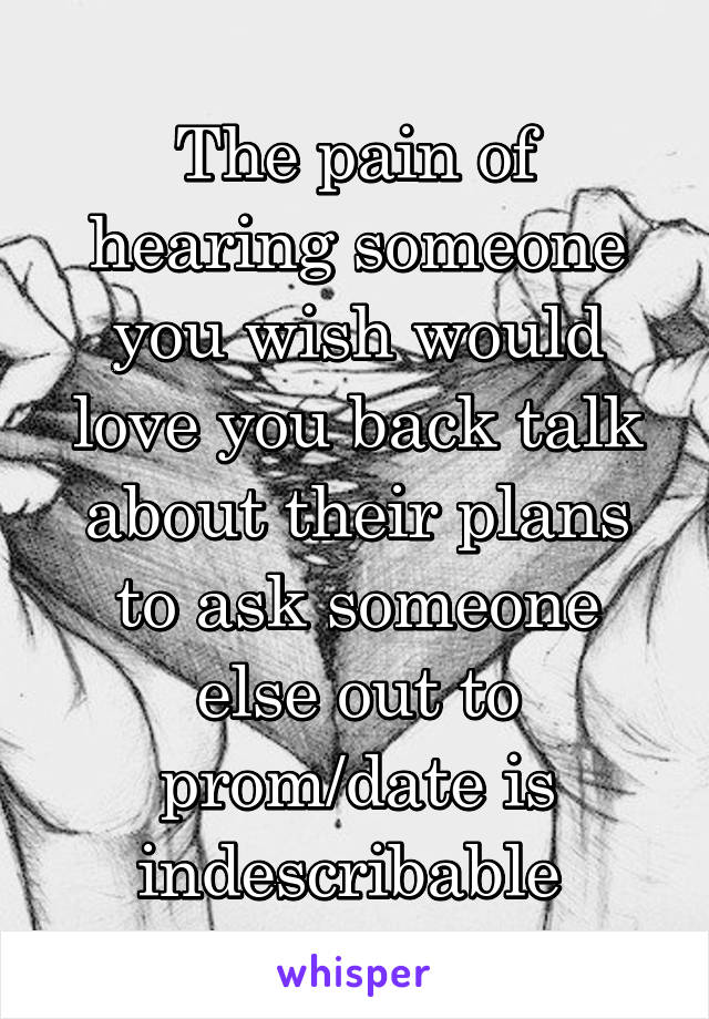 The pain of hearing someone you wish would love you back talk about their plans to ask someone else out to prom/date is indescribable 