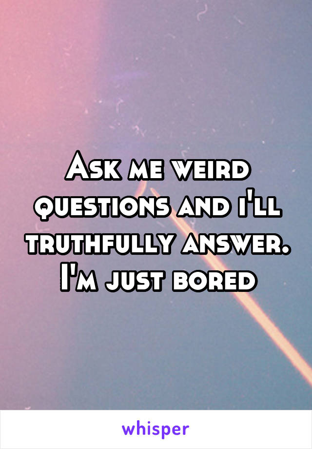 Ask me weird questions and i'll truthfully answer.
I'm just bored