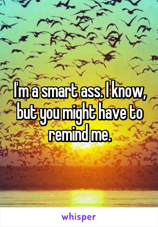 I'm a smart ass. I know, but you might have to remind me.