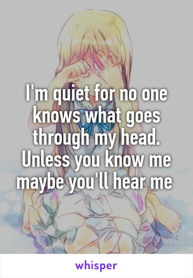 I'm quiet for no one knows what goes through my head. Unless you know me maybe you'll hear me 