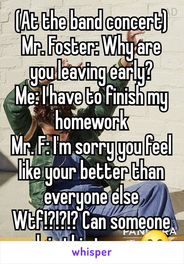 (At the band concert)
Mr. Foster: Why are you leaving early?
Me: I have to finish my homework
Mr. F: I'm sorry you feel like your better than everyone else
Wtf!?!?!? Can someone explain this to me 😂