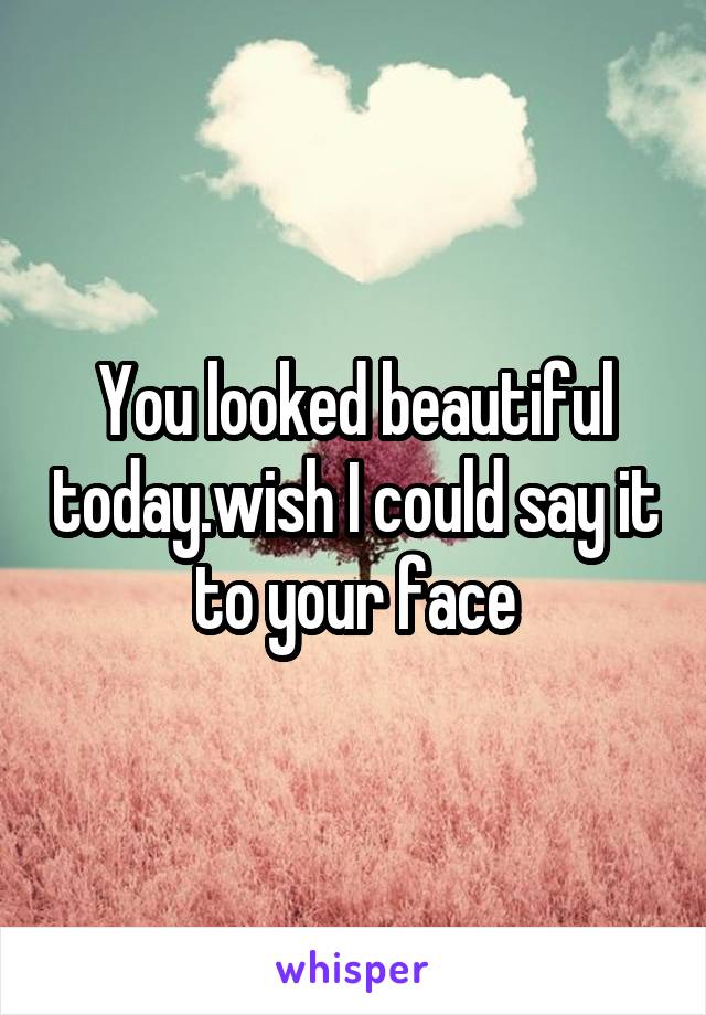 You looked beautiful today.wish I could say it to your face
